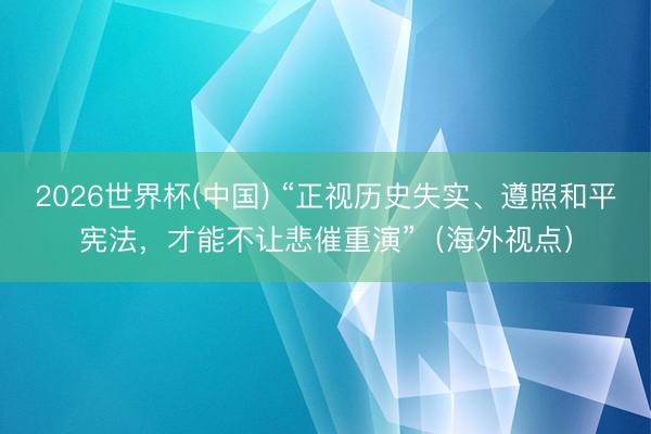 2026世界杯(中国) “正视历史失实、遵照和平宪法,才能不让悲催重演”(海外视点)