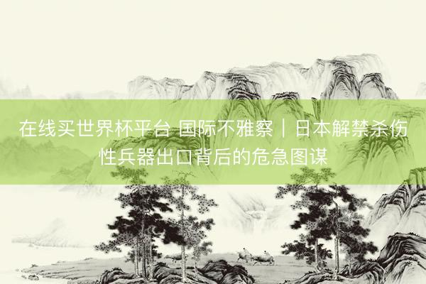 在线买世界杯平台 国际不雅察|日本解禁杀伤性兵器出口背后的危急图谋