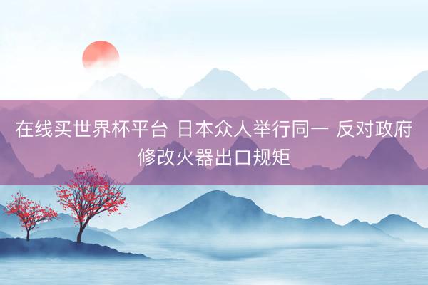 在线买世界杯平台 日本众人举行同一 反对政府修改火器出口规矩