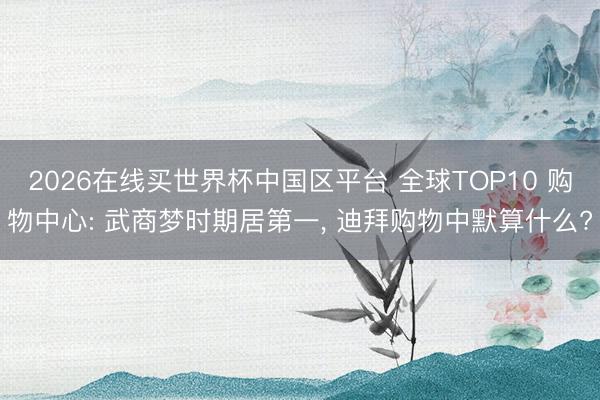 2026在线买世界杯中国区平台 全球TOP10 购物中心: 武商梦时期居第一, 迪拜购物中默算什么?