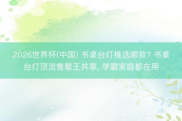 2026世界杯(中国) 书桌台灯推选哪款? 书桌台灯顶流售罄王共享， 学霸家庭都在用