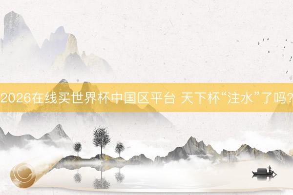 2026在线买世界杯中国区平台 天下杯“注水”了吗?