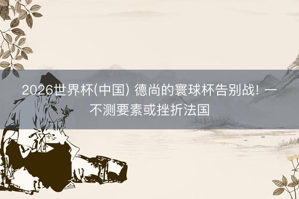 2026世界杯(中国) 德尚的寰球杯告别战! 一不测要素或挫折法国