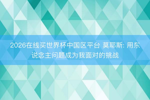 2026在线买世界杯中国区平台 莫耶斯: 用东说念主问题成为我面对的挑战