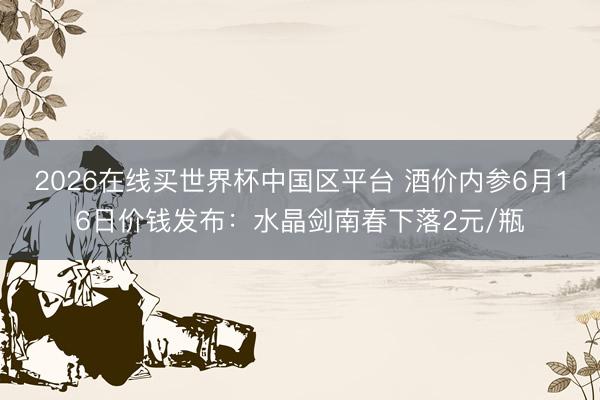2026在线买世界杯中国区平台 酒价内参6月16日价钱发布:水晶剑南春下落2元/瓶