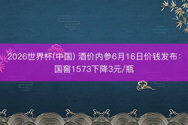 2026世界杯(中国) 酒价内参6月16日价钱发布:国窖1573下降3元/瓶