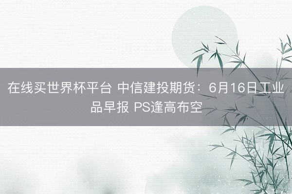在线买世界杯平台 中信建投期货：6月16日工业品早报 PS逢高布空