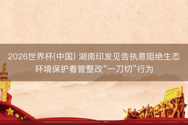 2026世界杯(中国) 湖南印发见告执意阻绝生态环境保护看管整改“一刀切”行为