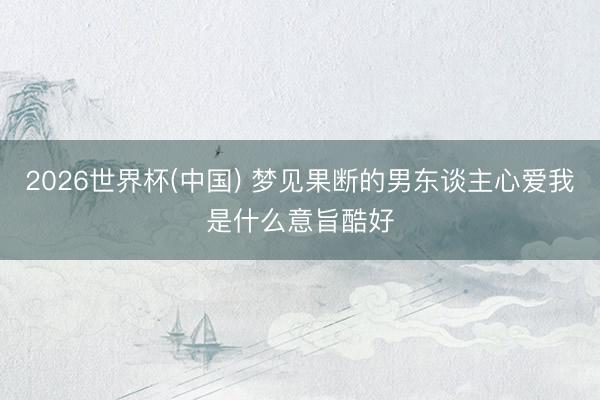 2026世界杯(中国) 梦见果断的男东谈主心爱我是什么意旨酷好