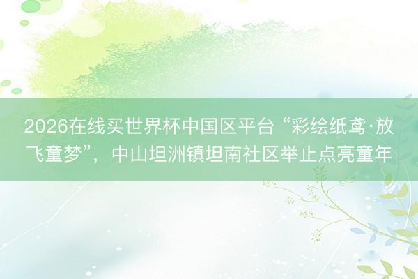 2026在线买世界杯中国区平台 “彩绘纸鸢·放飞童梦”，中山坦洲镇坦南社区举止点亮童年