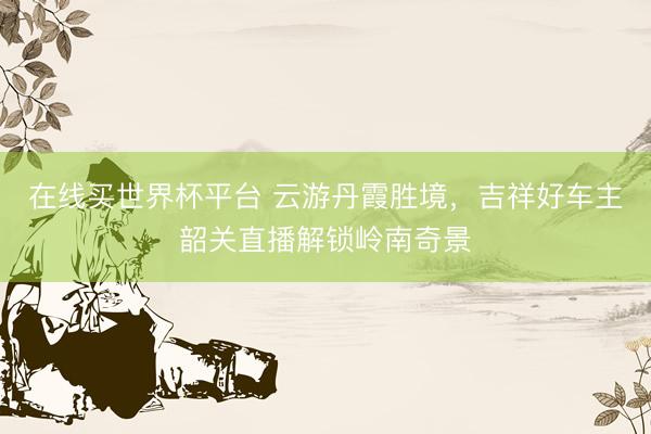 在线买世界杯平台 云游丹霞胜境，吉祥好车主韶关直播解锁岭南奇景