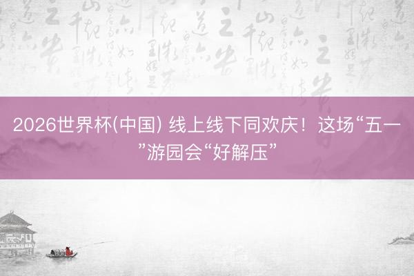 2026世界杯(中国) 线上线下同欢庆！这场“五一”游园会“好解压”