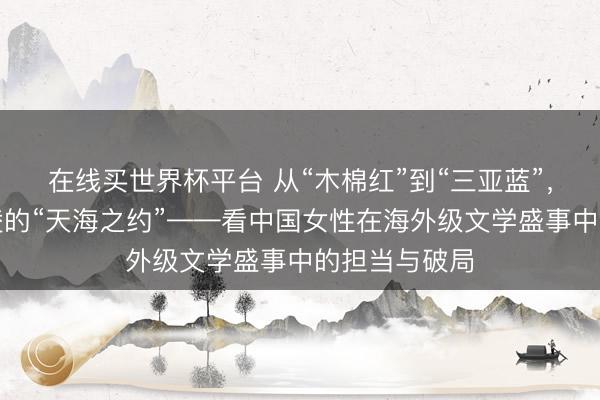在线买世界杯平台 从“木棉红”到“三亚蓝”,总导演黄沛凌的“天海之约”——看中国女性在海外级文学盛事中的担当与破局
