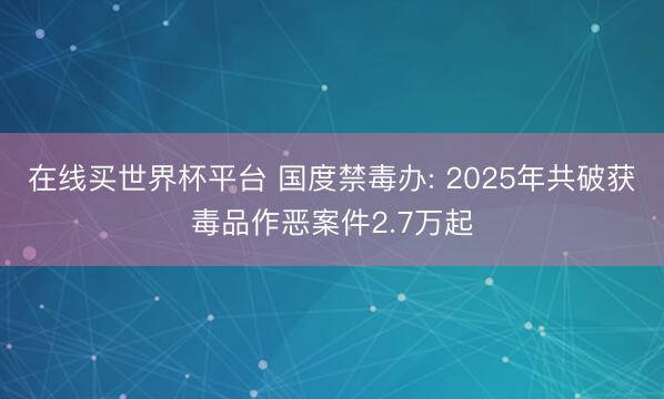 在线买世界杯平台 国度禁毒办: 2025年共破获毒品作恶案件2.7万起