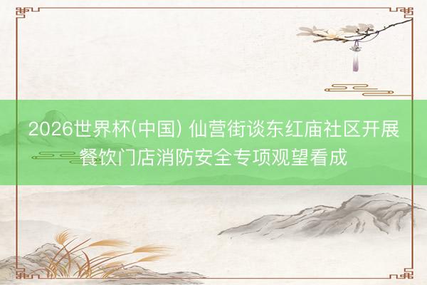 2026世界杯(中国) 仙营街谈东红庙社区开展餐饮门店消防安全专项观望看成