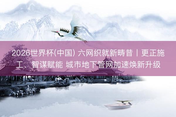 2026世界杯(中国) 六网织就新畴昔丨更正施工、智谋赋能 城市地下管网加速焕新升级