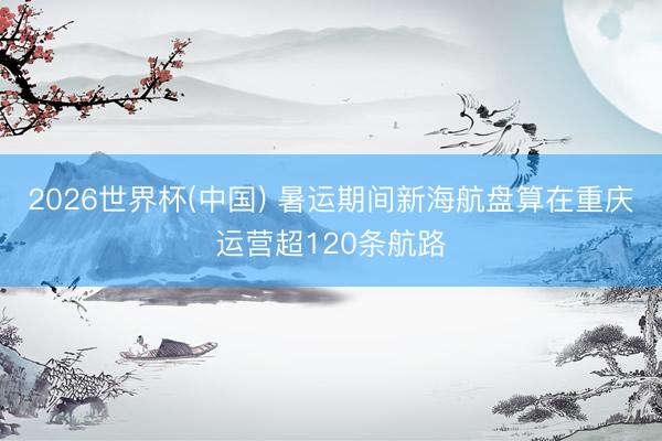 2026世界杯(中国) 暑运期间新海航盘算在重庆运营超120条航路