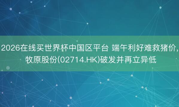 2026在线买世界杯中国区平台 端午利好难救猪价, 牧原股份(02714.HK)破发并再立异低