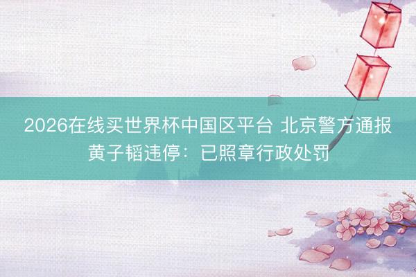 2026在线买世界杯中国区平台 北京警方通报黄子韬违停:已照章行政处罚