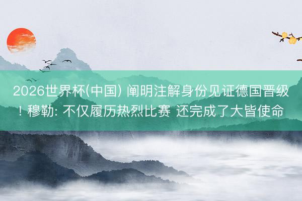 2026世界杯(中国) 阐明注解身份见证德国晋级! 穆勒: 不仅履历热烈比赛 还完成了大皆使命