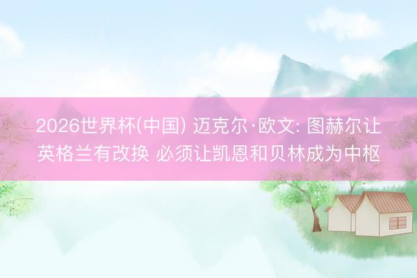 2026世界杯(中国) 迈克尔·欧文: 图赫尔让英格兰有改换 必须让凯恩和贝林成为中枢